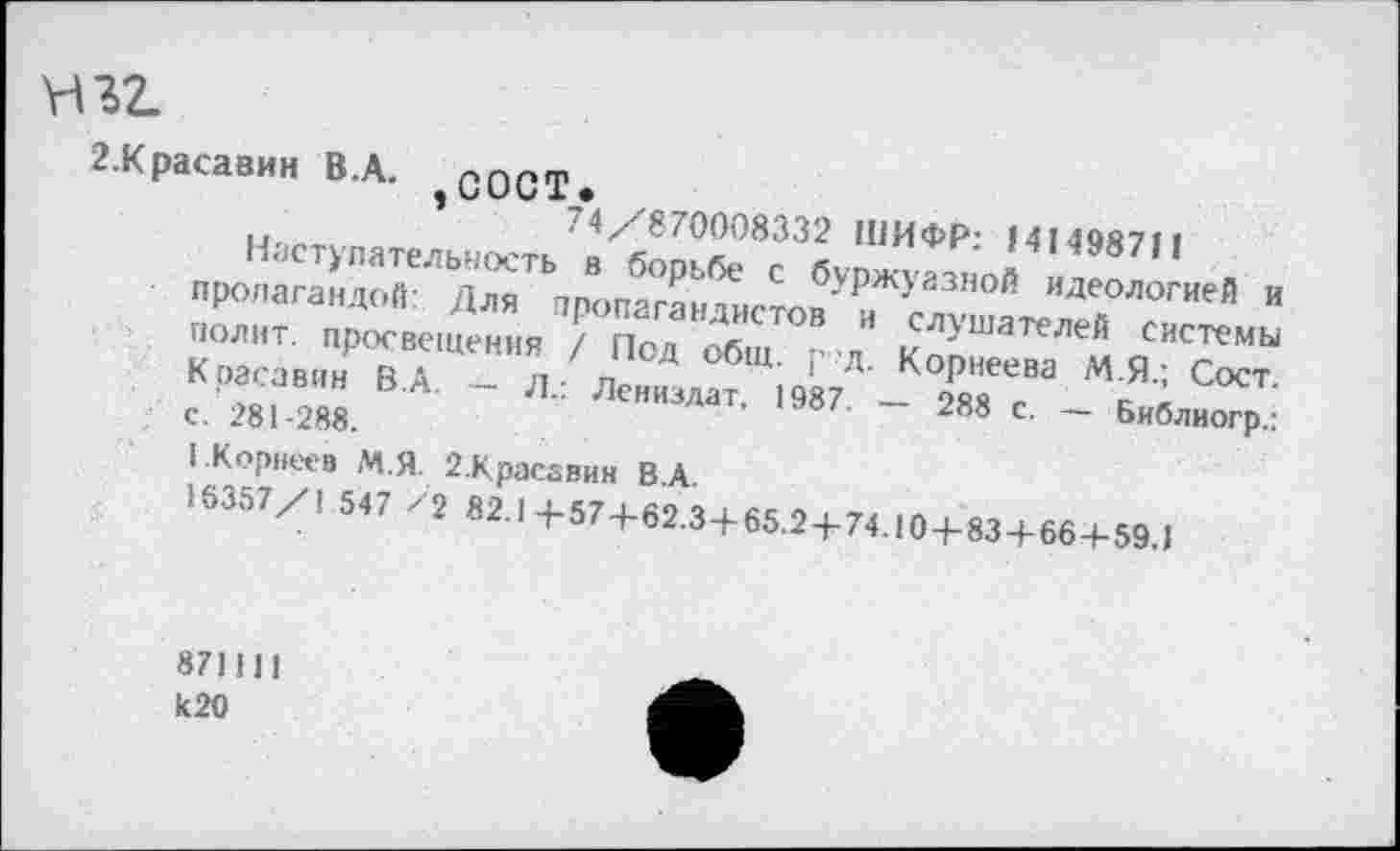 ﻿Ш2.
2-Красавин В. А.	с ОСТ»
’	74/870008332 ШИФР: 141498711
Наступательность в борьбе с буржуазной идеологией и пропагандой: Для пропагандистов и слушателей системы полит, просвещения / Под общ. р д. Корнеева М.Я.; Сост. Красавин В.А. — Л.: Лениздат. 1987. — 288 с. — Библиогр.: с. 281-288.
1 .Корнеев М.Я. 2.Красавин В.А.
16357/1 547 /2 82.1+57+62.3+65.2+74.104-83+66+59.1
871111 к20